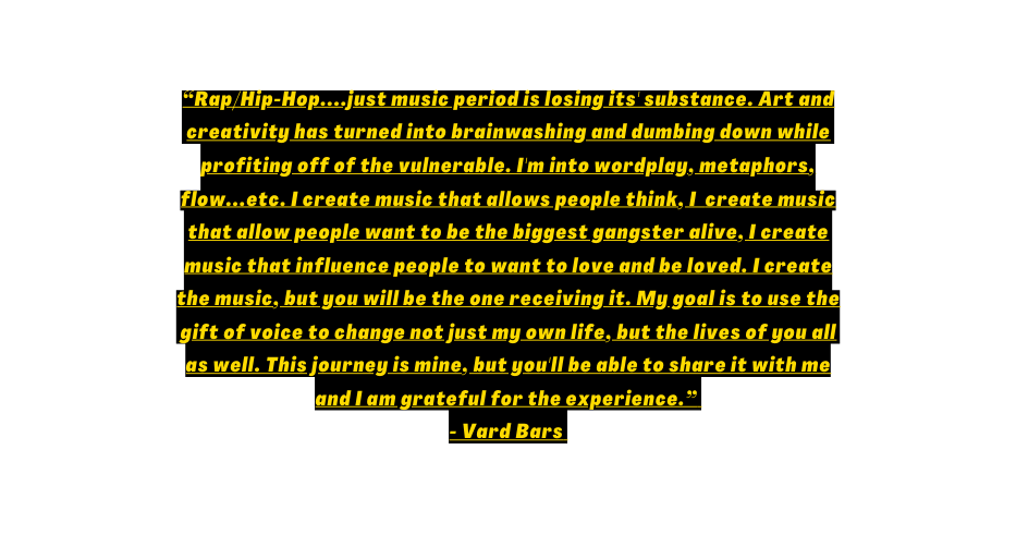 Rap Hip Hop just music period is losing its substance Art and creativity has turned into brainwashing and dumbing down while profiting off of the vulnerable I m into wordplay metaphors flow etc I create music that allows people think I create music that allow people want to be the biggest gangster alive I create music that influence people to want to love and be loved I create the music but you will be the one receiving it My goal is to use the gift of voice to change not just my own life but the lives of you all as well This journey is mine but you ll be able to share it with me and I am grateful for the experience Vard Bars